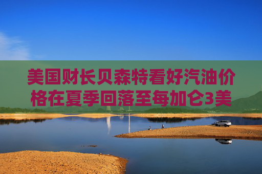 美国财长贝森特看好汽油价格在夏季回落至每加仑3美元