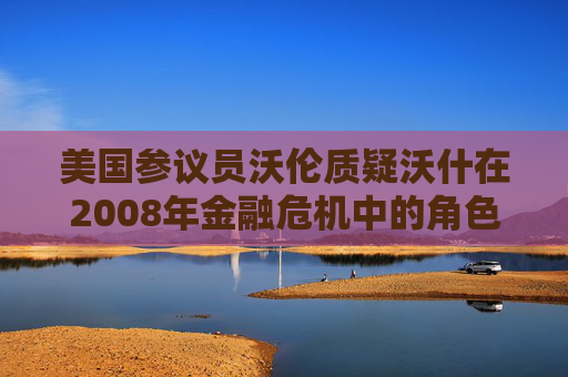 美国参议员沃伦质疑沃什在2008年金融危机中的角色