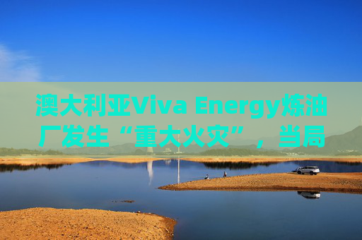 澳大利亚Viva Energy炼油厂发生“重大火灾”，当局确认火势尚未得到控制  第1张