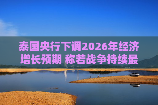 泰国央行下调2026年经济增长预期 称若战争持续最坏情况将没有下限