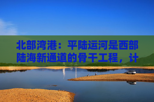 北部湾港：平陆运河是西部陆海新通道的骨干工程，计划今年9月建成通航