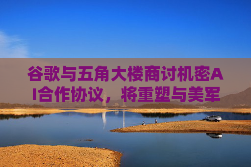 谷歌与五角大楼商讨机密AI合作协议，将重塑与美军关系