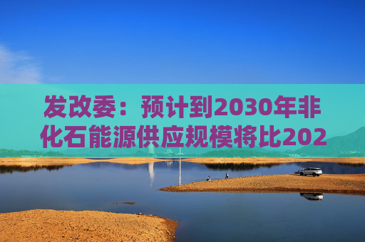 发改委：预计到2030年非化石能源供应规模将比2025年显著增长 2035年比2025年实现倍增  第1张