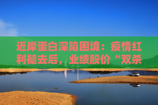 近岸蛋白深陷困境：疫情红利褪去后，业绩股价“双杀”，三大隐忧浮出水面
