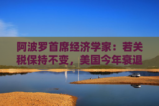 阿波罗首席经济学家：若关税保持不变，美国今年衰退概率高达90%