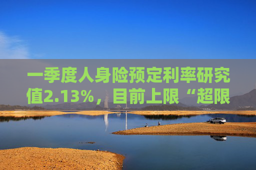 一季度人身险预定利率研究值2.13%,目前上限“超限”12BP