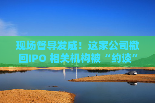 现场督导发威！这家公司撤回IPO 相关机构被“约谈”