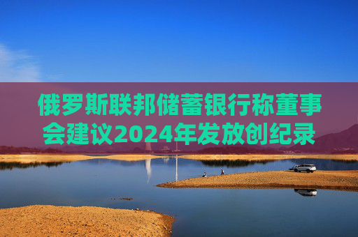 俄罗斯联邦储蓄银行称董事会建议2024年发放创纪录的股息