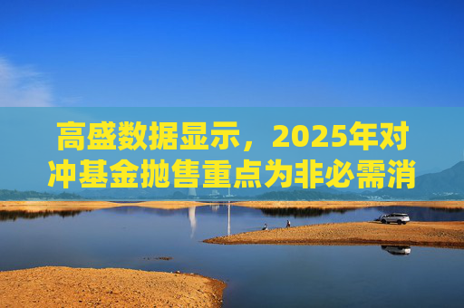 高盛数据显示,2025年对冲基金抛售重点为非必需消费品板块