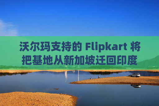 沃尔玛支持的 Flipkart 将把基地从新加坡迁回印度