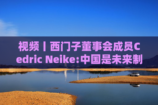视频丨西门子董事会成员Cedric Neike:中国是未来制造业核心，不适应就会被淘汰  第1张