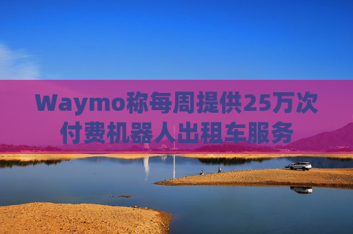 Waymo称每周提供25万次付费机器人出租车服务