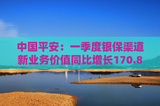 中国平安：一季度银保渠道新业务价值同比增长170.8%