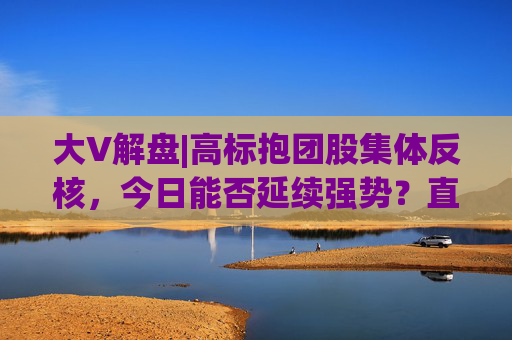 大V解盘|高标抱团股集体反核，今日能否延续强势？直播解读中