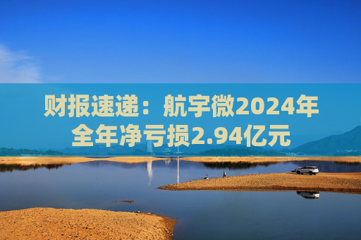 财报速递：航宇微2024年全年净亏损2.94亿元