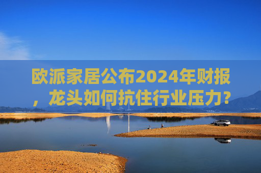 欧派家居公布2024年财报，龙头如何抗住行业压力？要做大家居平台，但“不与装企争利”