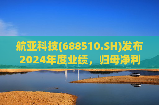 航亚科技(688510.SH)发布2024年度业绩，归母净利润1.27亿元，同比增长40.27%