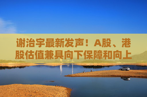 谢治宇最新发声！A股、港股估值兼具向下保障和向上弹性  第1张