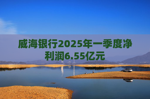 威海银行2025年一季度净利润6.55亿元