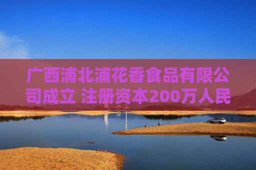 广西浦北浦花香食品有限公司成立 注册资本200万人民币