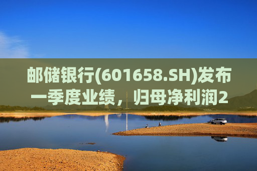 邮储银行(601658.SH)发布一季度业绩，归母净利润252.46亿元，同比下降2.62%