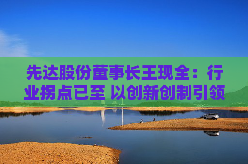 先达股份董事长王现全:行业拐点已至 以创新创制引领中国农药在全球崛起