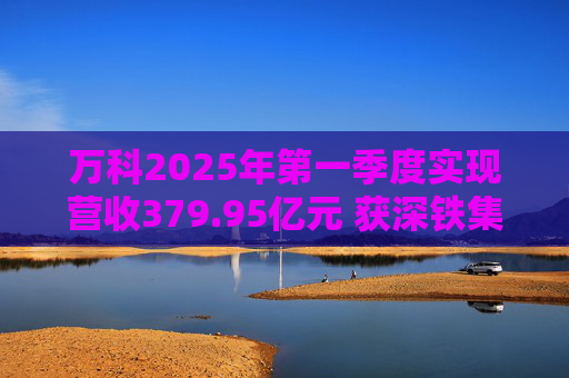 万科2025年第一季度实现营收379.95亿元 获深铁集团33亿元借款支持