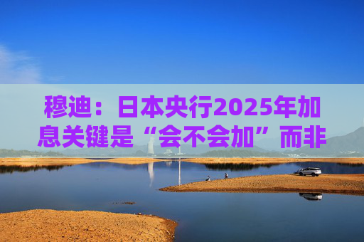 穆迪：日本央行2025年加息关键是“会不会加”而非“何时加”