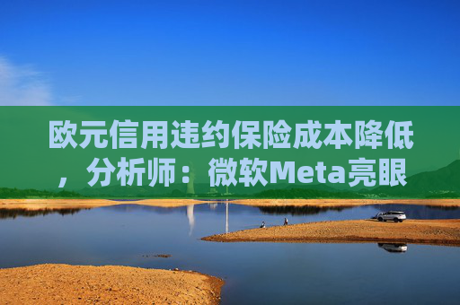 欧元信用违约保险成本降低，分析师：微软Meta亮眼业绩缓解市场对AI担忧