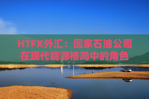 HTFX外汇：国家石油公司在现代能源格局中的角色