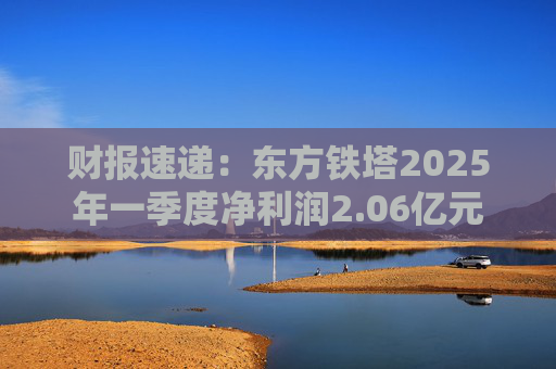 财报速递：东方铁塔2025年一季度净利润2.06亿元