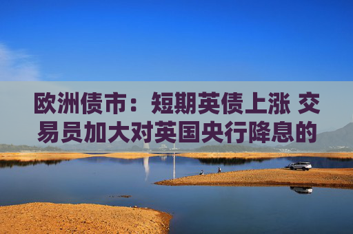 欧洲债市:短期英债上涨 交易员加大对英国央行降息的押注