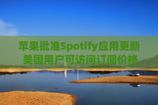 苹果批准Spotify应用更新 美国用户可访问订阅价格与外部支付链接