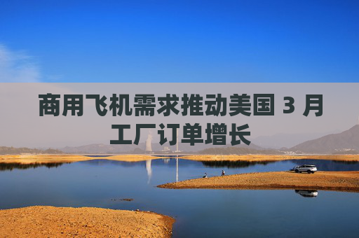 商用飞机需求推动美国 3 月工厂订单增长