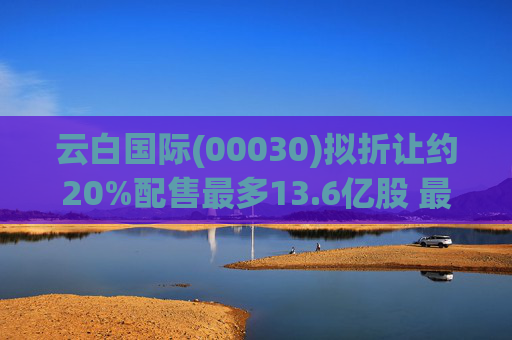 云白国际(00030)拟折让约20%配售最多13.6亿股 最高估计所得款项净额将约1.56亿港元  第1张