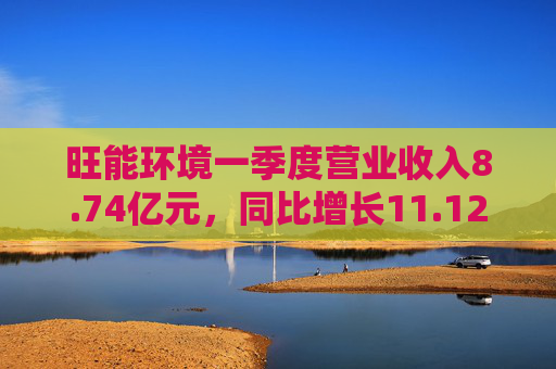 旺能环境一季度营业收入8.74亿元，同比增长11.12%