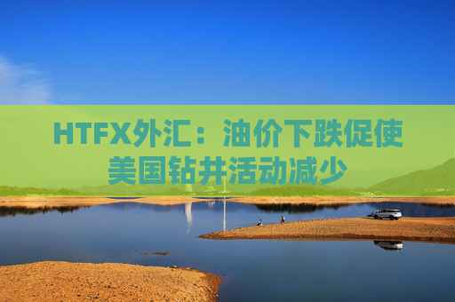 HTFX外汇：油价下跌促使美国钻井活动减少  第1张