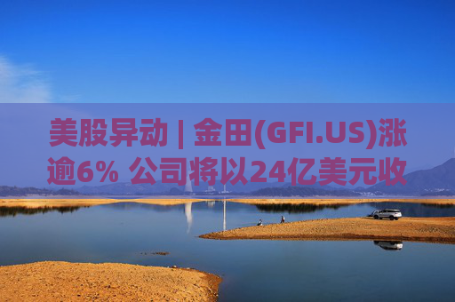 美股异动 | 金田(GFI.US)涨逾6% 公司将以24亿美元收购Gold Road