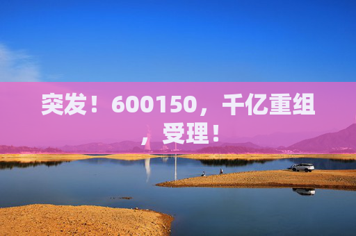 突发！600150，千亿重组，受理！  第1张