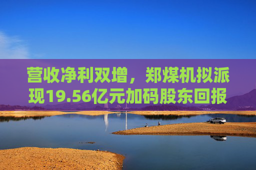 营收净利双增，郑煤机拟派现19.56亿元加码股东回报