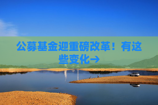 公募基金迎重磅改革！有这些变化→