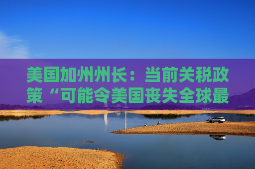 美国加州州长：当前关税政策“可能令美国丧失全球最大经济体地位”