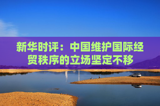 新华时评:中国维护国际经贸秩序的立场坚定不移 第1张 新华时评:中国维护国际经贸秩序的立场坚定不移 第1张