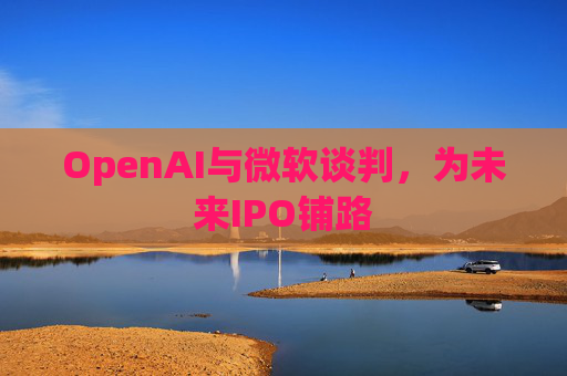 OpenAI与微软谈判,为未来IPO铺路