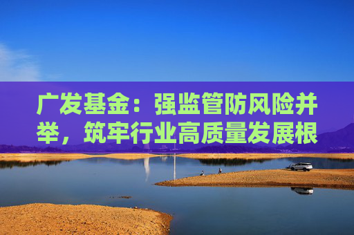 广发基金：强监管防风险并举，筑牢行业高质量发展根基