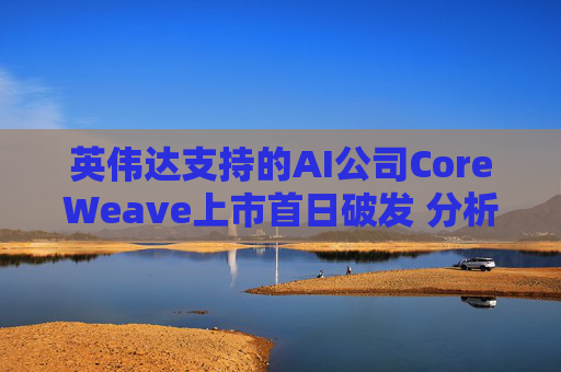 英伟达支持的AI公司CoreWeave上市首日破发 分析师称其增长或不可持续
