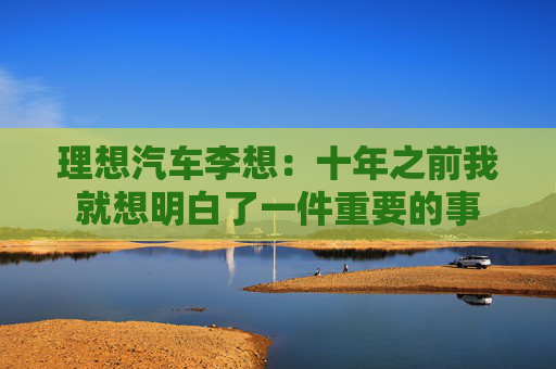 理想汽车李想：十年之前我就想明白了一件重要的事