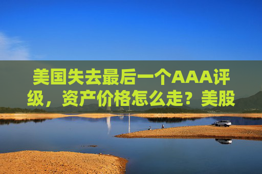美国失去最后一个AAA评级，资产价格怎么走？美股或将触及天花板