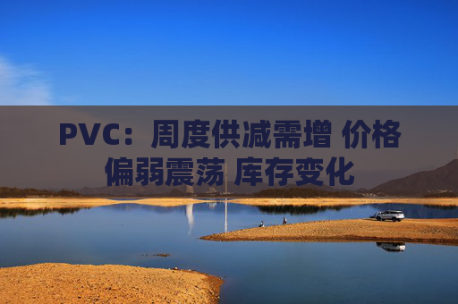 PVC：周度供减需增 价格偏弱震荡 库存变化