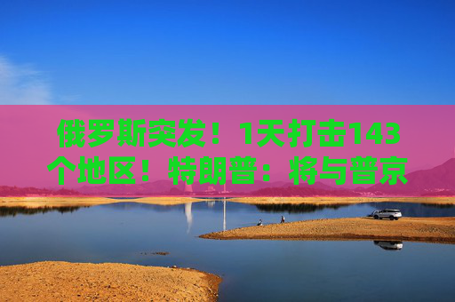 俄罗斯突发！1天打击143个地区！特朗普：将与普京和泽连斯基通话！  第1张